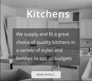 Kitchens MORE DETAILS… We supply and fit a great choice of quality kitchens in a variety of styles and finishes to suit all budgets